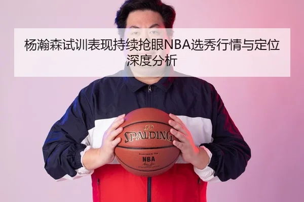 杨瀚森试训表现持续抢眼NBA选秀行情与定位深度分析 | Kaiyun